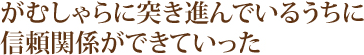 がむしゃらに突き進んでいるうちに信頼関係ができていった