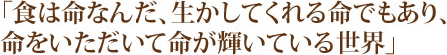 「食は命なんだ、生かしてくれる命でもあり、命をいただいて命が輝いている世界」