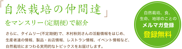 自然栽培の仲間達をマンスリー（定期便）で紹介。さらに、タイムリー(不定期便)で、木村秋則さんの活動情報をはじめ、生産者達の情報、製品・お店情報、レストラン情報、イベント情報など、自然栽培にまつわる実用的なトピックスをお届けします。